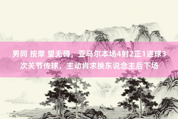 男同 按摩 望无碍，亚马尔本场4射2正1进球3次关节传球，主动肯求换东说念主后下场