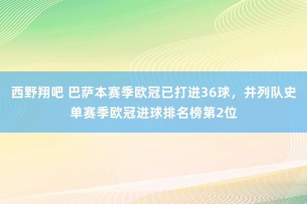 西野翔吧 巴萨本赛季欧冠已打进36球，并列队史单赛季欧冠进球排名榜第2位