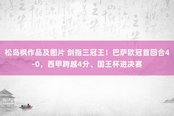松岛枫作品及图片 剑指三冠王！巴萨欧冠首回合4-0，西甲跨越4分、国王杯进决赛
