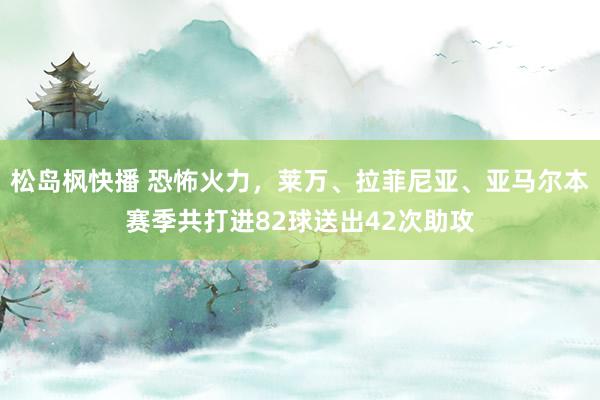 松岛枫快播 恐怖火力，莱万、拉菲尼亚、亚马尔本赛季共打进82球送出42次助攻