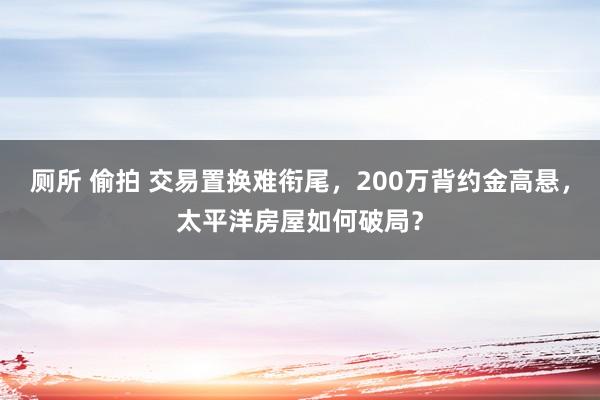 厕所 偷拍 交易置换难衔尾，200万背约金高悬，太平洋房屋如何破局？
