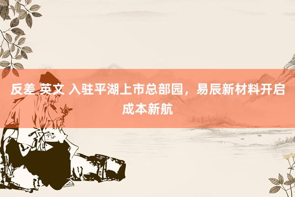 反差 英文 入驻平湖上市总部园，易辰新材料开启成本新航