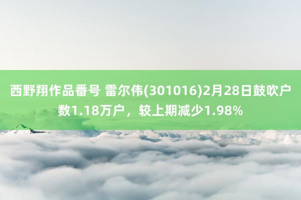 西野翔作品番号 雷尔伟(301016)2月28日鼓吹户数1.18万户，较上期减少1.98%