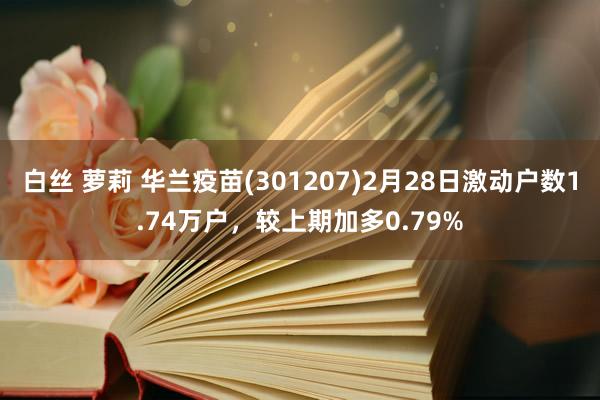 白丝 萝莉 华兰疫苗(301207)2月28日激动户数1.74万户，较上期加多0.79%