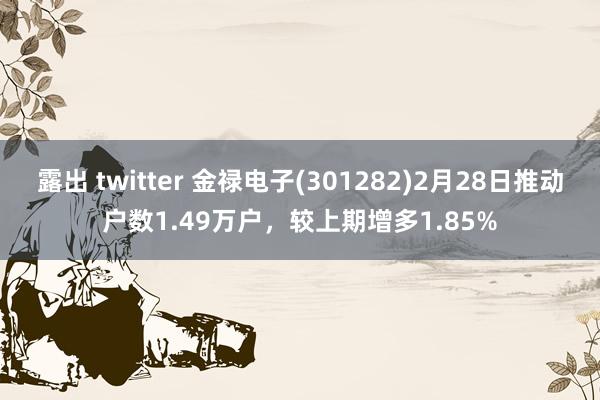 露出 twitter 金禄电子(301282)2月28日推动户数1.49万户，较上期增多1.85%