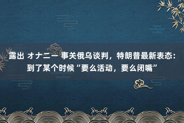 露出 オナニー 事关俄乌谈判，特朗普最新表态：到了某个时候“要么活动，要么闭嘴”