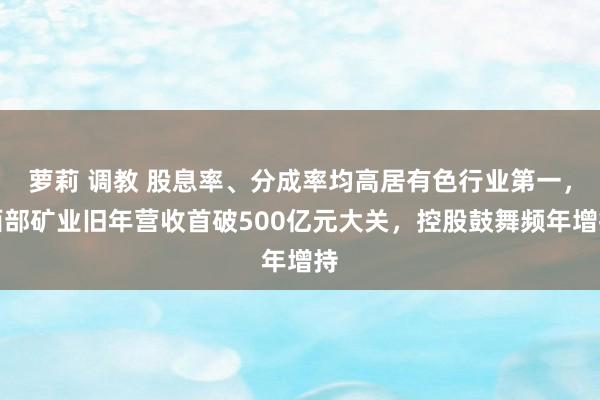 萝莉 调教 股息率、分成率均高居有色行业第一，西部矿业旧年营收首破500亿元大关，控股鼓舞频年增持