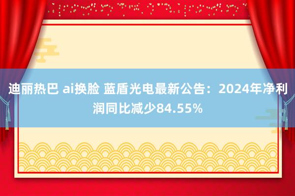 迪丽热巴 ai换脸 蓝盾光电最新公告：2024年净利润同比减少84.55%