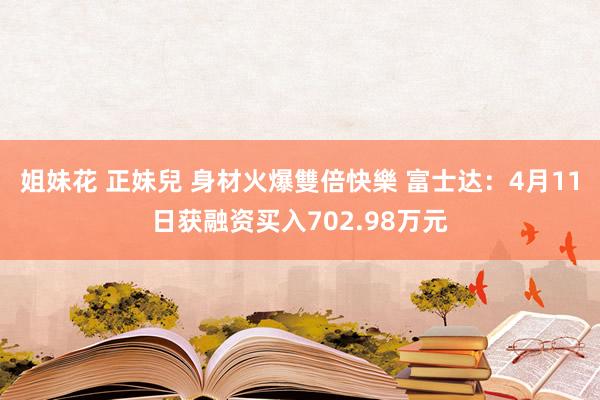 姐妹花 正妹兒 身材火爆雙倍快樂 富士达：4月11日获融资买入702.98万元