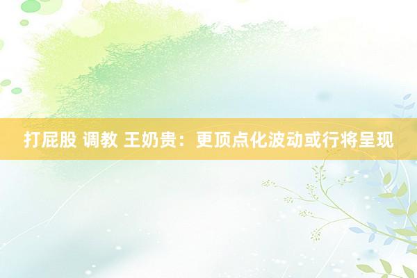 打屁股 调教 王奶贵：更顶点化波动或行将呈现