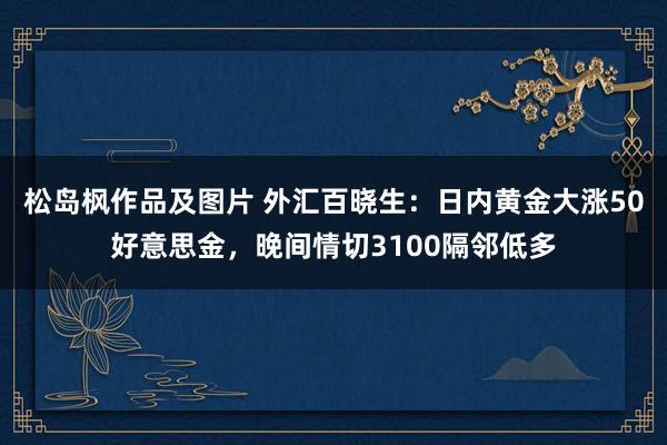 松岛枫作品及图片 外汇百晓生：日内黄金大涨50好意思金，晚间情切3100隔邻低多