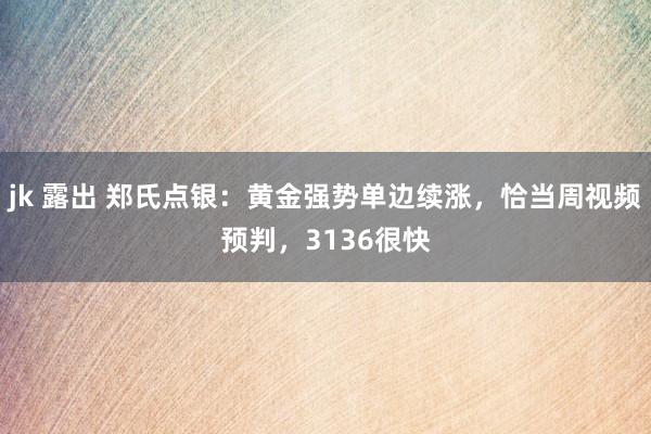 jk 露出 郑氏点银：黄金强势单边续涨，恰当周视频预判，3136很快