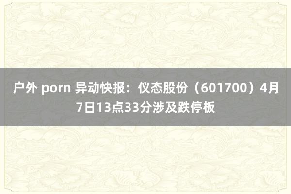 户外 porn 异动快报：仪态股份（601700）4月7日13点33分涉及跌停板