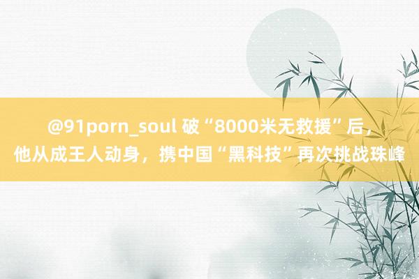 @91porn_soul 破“8000米无救援”后，他从成王人动身，携中国“黑科技”再次挑战珠峰