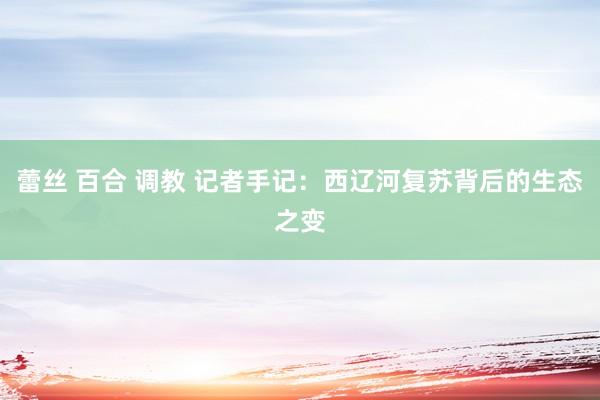 蕾丝 百合 调教 记者手记：西辽河复苏背后的生态之变