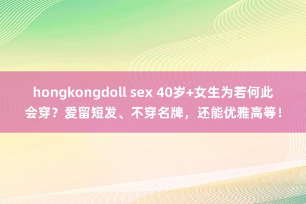 hongkongdoll sex 40岁+女生为若何此会穿？爱留短发、不穿名牌，还能优雅高等！