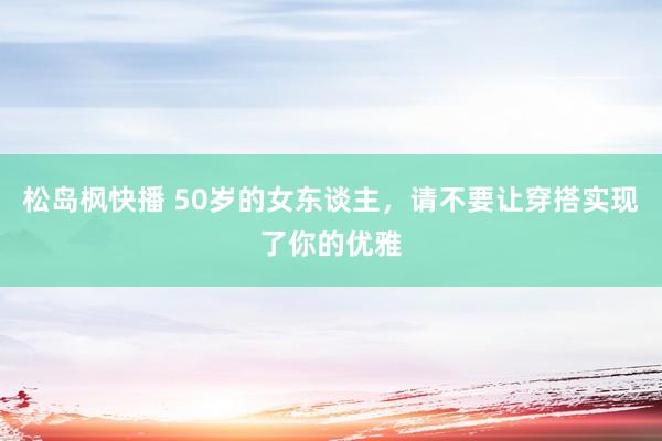 松岛枫快播 50岁的女东谈主，请不要让穿搭实现了你的优雅