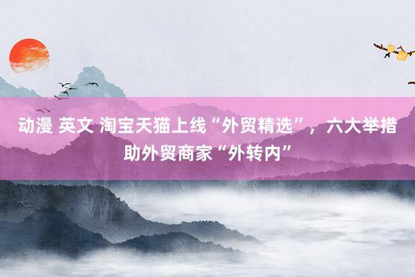 动漫 英文 淘宝天猫上线“外贸精选”，六大举措助外贸商家“外转内”