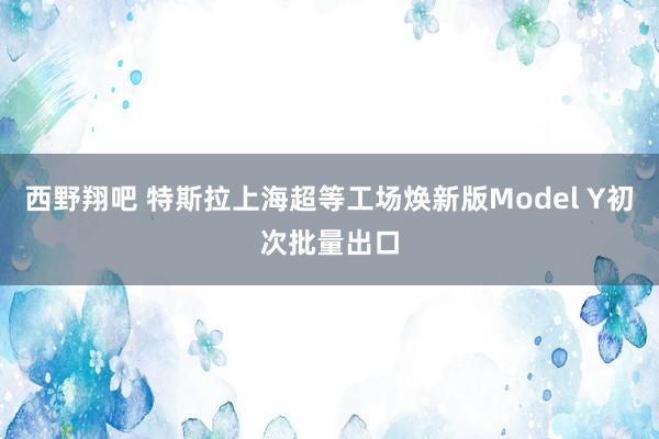 西野翔吧 特斯拉上海超等工场焕新版Model Y初次批量出口