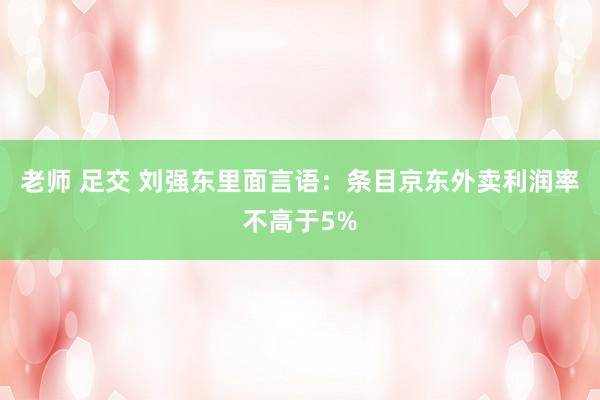 老师 足交 刘强东里面言语：条目京东外卖利润率不高于5%