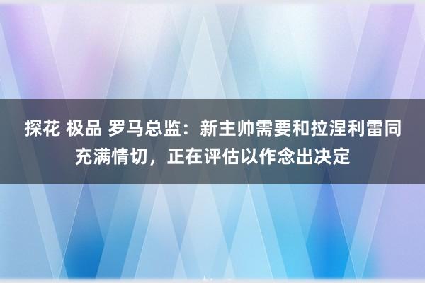 探花 极品 罗马总监：新主帅需要和拉涅利雷同充满情切，正在评估以作念出决定