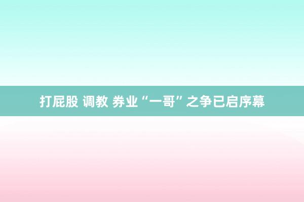 打屁股 调教 券业“一哥”之争已启序幕