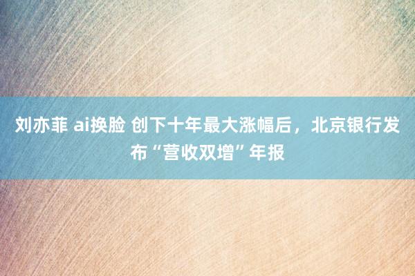 刘亦菲 ai换脸 创下十年最大涨幅后，北京银行发布“营收双增”年报