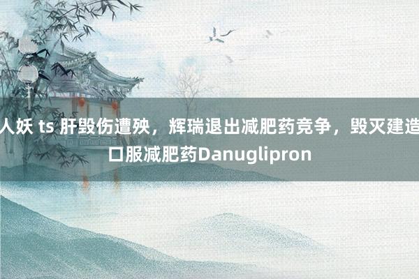人妖 ts 肝毁伤遭殃，辉瑞退出减肥药竞争，毁灭建造口服减肥药Danuglipron