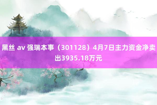 黑丝 av 强瑞本事（301128）4月7日主力资金净卖出3935.18万元