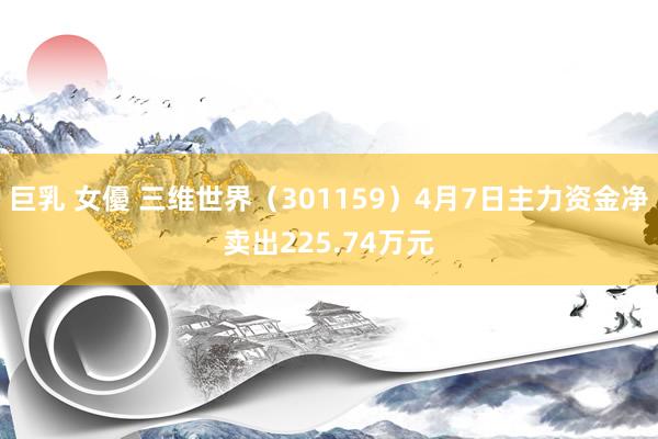 巨乳 女優 三维世界（301159）4月7日主力资金净卖出225.74万元
