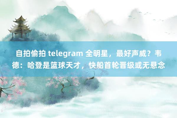 自拍偷拍 telegram 全明星，最好声威？韦德：哈登是篮球天才，快船首轮晋级或无悬念