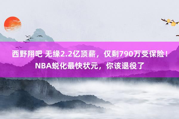 西野翔吧 无缘2.2亿顶薪，仅剩790万受保险！NBA蜕化最快状元，你该退役了