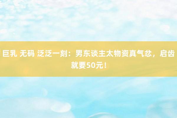 巨乳 无码 泛泛一刻：男东谈主太物资真气忿，启齿就要50元！