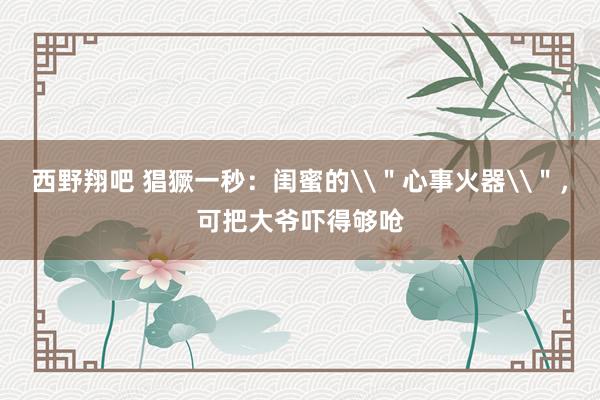 西野翔吧 猖獗一秒：闺蜜的\＂心事火器\＂，可把大爷吓得够呛