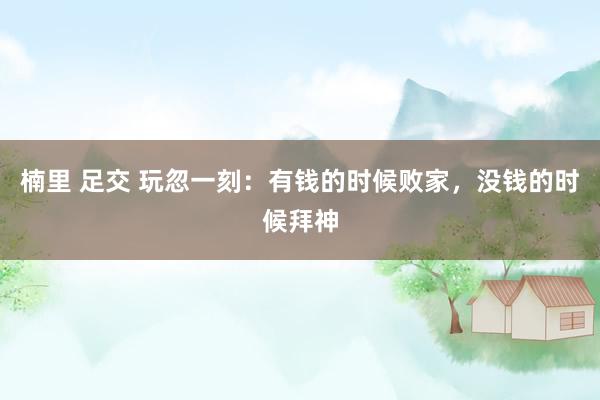楠里 足交 玩忽一刻：有钱的时候败家，没钱的时候拜神