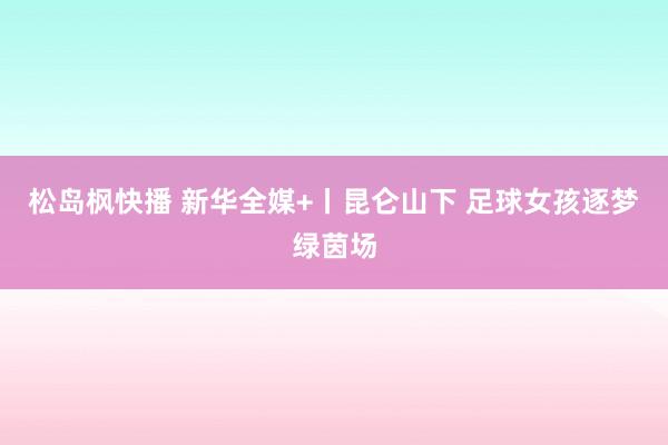 松岛枫快播 新华全媒+丨昆仑山下 足球女孩逐梦绿茵场