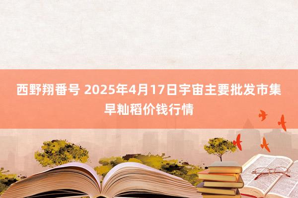 西野翔番号 2025年4月17日宇宙主要批发市集早籼稻价钱行情