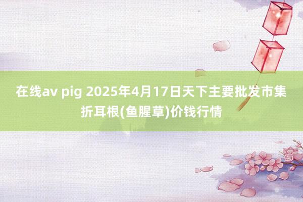 在线av pig 2025年4月17日天下主要批发市集折耳根(鱼腥草)价钱行情