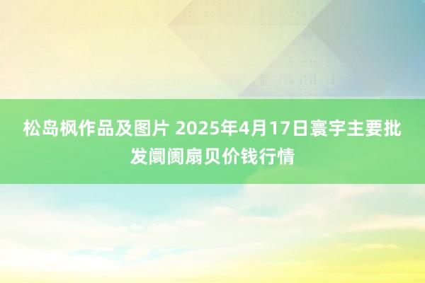 松岛枫作品及图片 2025年4月17日寰宇主要批发阛阓扇贝价钱行情