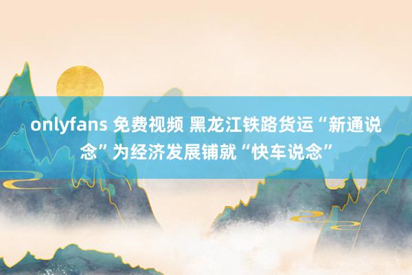 onlyfans 免费视频 黑龙江铁路货运“新通说念”为经济发展铺就“快车说念”