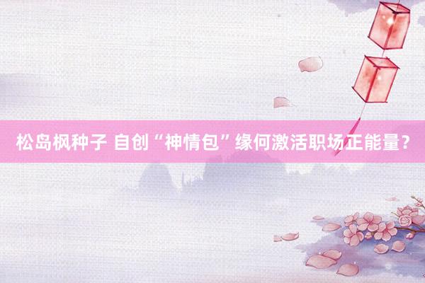 松岛枫种子 自创“神情包”缘何激活职场正能量？