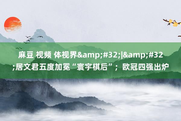 麻豆 视频 体视界&#32;|&#32;居文君五度加冕“寰宇棋后”；欧冠四强出炉