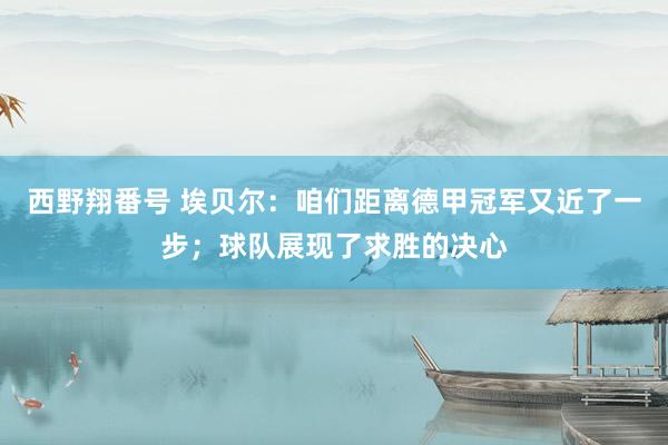 西野翔番号 埃贝尔：咱们距离德甲冠军又近了一步；球队展现了求胜的决心