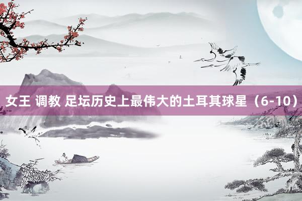 女王 调教 足坛历史上最伟大的土耳其球星（6-10）