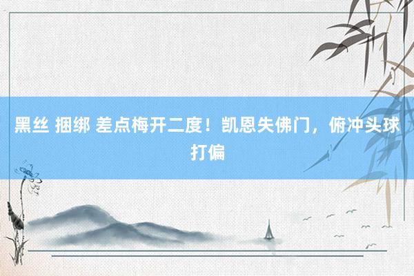 黑丝 捆绑 差点梅开二度！凯恩失佛门，俯冲头球打偏