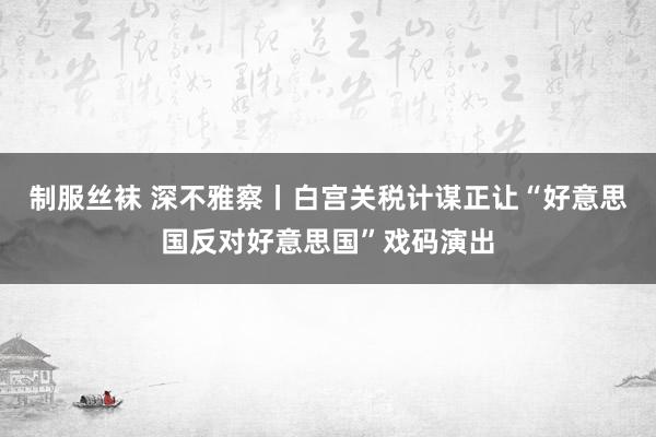 制服丝袜 深不雅察丨白宫关税计谋正让“好意思国反对好意思国”戏码演出