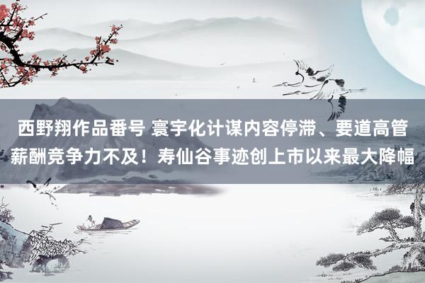 西野翔作品番号 寰宇化计谋内容停滞、要道高管薪酬竞争力不及！寿仙谷事迹创上市以来最大降幅