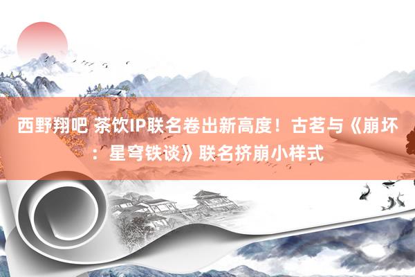 西野翔吧 茶饮IP联名卷出新高度！古茗与《崩坏：星穹铁谈》联名挤崩小样式