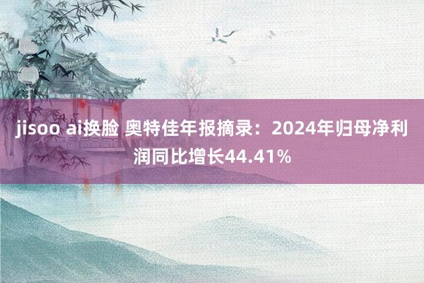 jisoo ai换脸 奥特佳年报摘录：2024年归母净利润同比增长44.41%