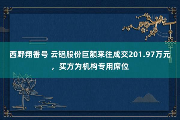 西野翔番号 云铝股份巨额来往成交201.97万元，买方为机构专用席位